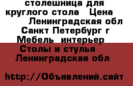 столешница для круглого стола › Цена ­ 2 500 - Ленинградская обл., Санкт-Петербург г. Мебель, интерьер » Столы и стулья   . Ленинградская обл.